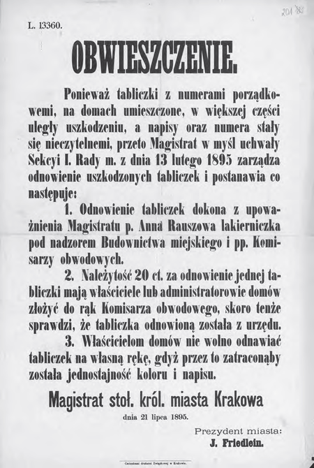Obwieszczenie prezydenta miasta z 1895 r. o zarządzeniu w sprawie odnowienia tabliczek z numerami
porządkowymi domów. Chodzi tutaj o tabliczki według wzoru wprowadzonego w 1881 r., gdy
dokonano zmiany zasad numerowania krakowskich domów; określona wówczas kolorystyka (biała
tabliczka, niebieska obwódka, czarne litery i cyfry) była chroniona podkreślonym w zarządzeniu
zakazem dokonywania odnowień tabliczek na własną rękę, poza służbami magistrackimi
(Archiwum Narodowe w Krakowie, sygn. 29-665-201)
